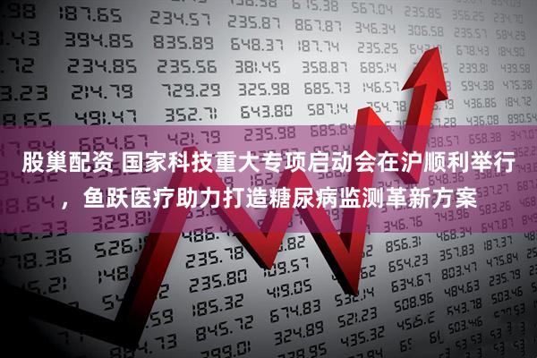 股巢配资 国家科技重大专项启动会在沪顺利举行，鱼跃医疗助力打造糖尿病监测革新方案
