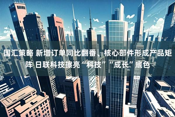 国汇策略 新增订单同比翻番、核心部件形成产品矩阵 日联科技擦亮“科技”“成长”底色