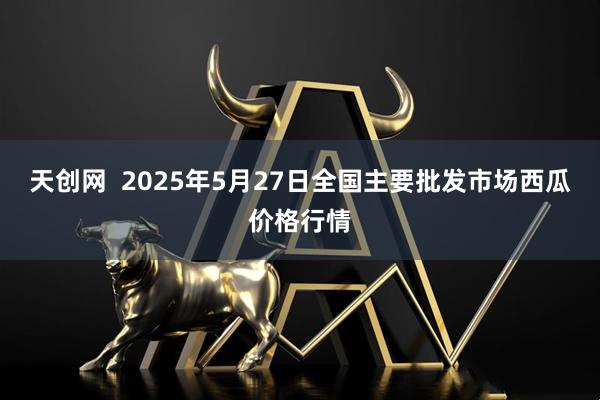 天创网  2025年5月27日全国主要批发市场西瓜价格行情