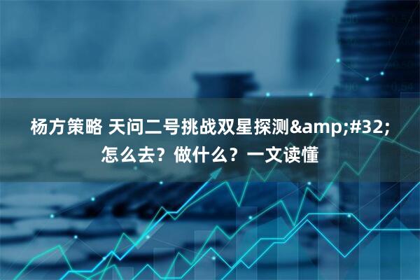 杨方策略 天问二号挑战双星探测 怎么去？做什么？一文读懂