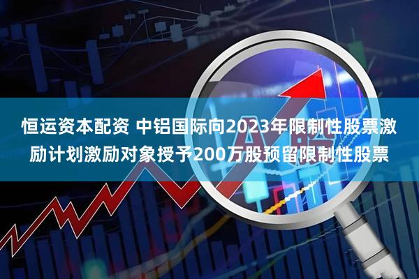 恒运资本配资 中铝国际向2023年限制性股票激励计划激励对象授予200万股预留限制性股票