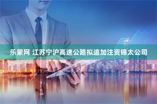 乐蒙网 江苏宁沪高速公路拟追加注资锡太公司