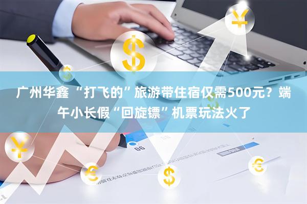 广州华鑫 “打飞的”旅游带住宿仅需500元？端午小长假“回旋镖”机票玩法火了