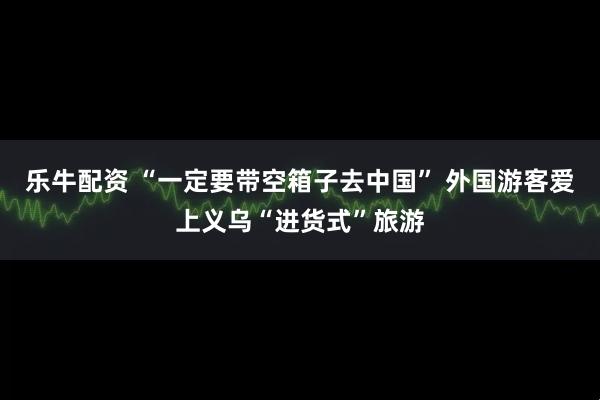 乐牛配资 “一定要带空箱子去中国” 外国游客爱上义乌“进货式”旅游