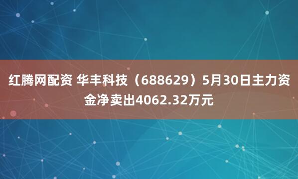 红腾网配资 华丰科技（688629）5月30日主力资金净卖出4062.32万元