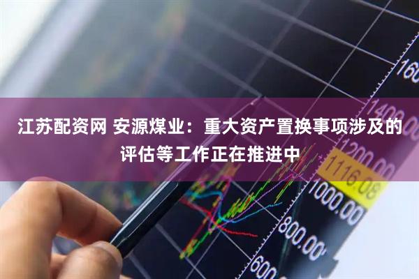 江苏配资网 安源煤业：重大资产置换事项涉及的评估等工作正在推进中
