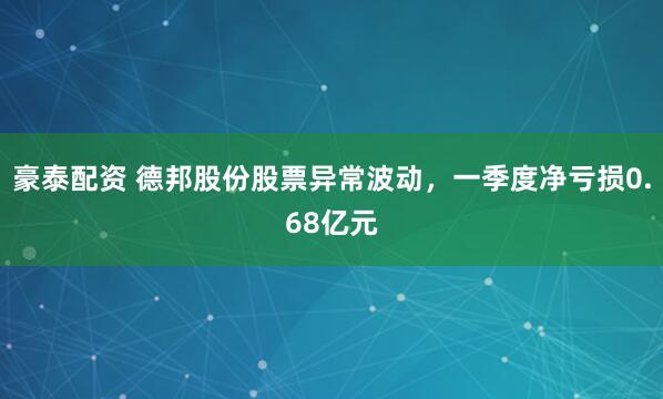 豪泰配资 德邦股份股票异常波动，一季度净亏损0.68亿元