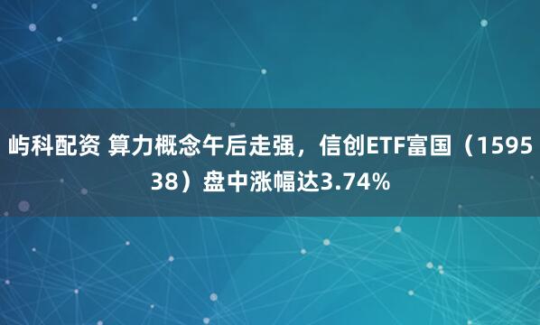 屿科配资 算力概念午后走强，信创ETF富国（159538）盘中涨幅达3.74%