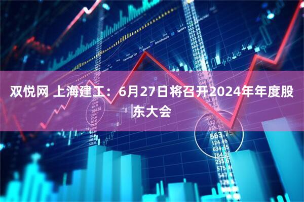 双悦网 上海建工：6月27日将召开2024年年度股东大会