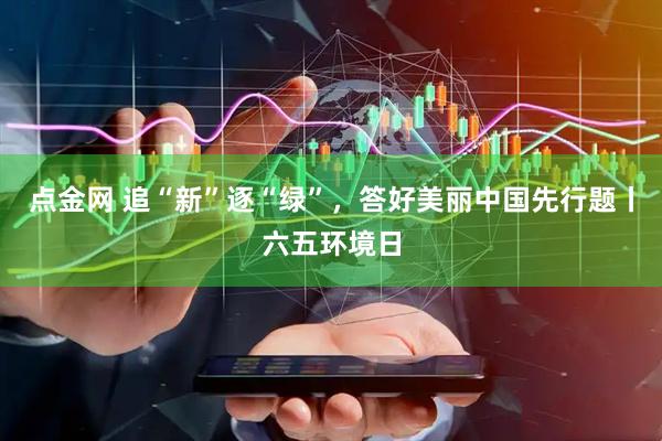 点金网 追“新”逐“绿”，答好美丽中国先行题丨六五环境日