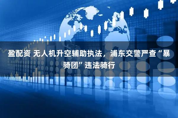盈配资 无人机升空辅助执法，浦东交警严查“暴骑团”违法骑行