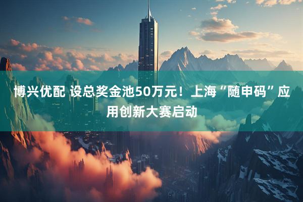 博兴优配 设总奖金池50万元！上海“随申码”应用创新大赛启动