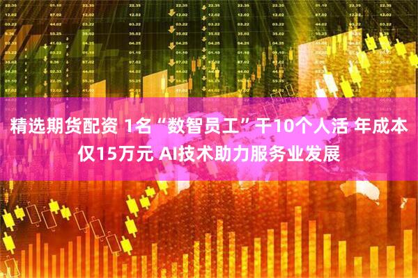 精选期货配资 1名“数智员工”干10个人活 年成本仅15万元 AI技术助力服务业发展