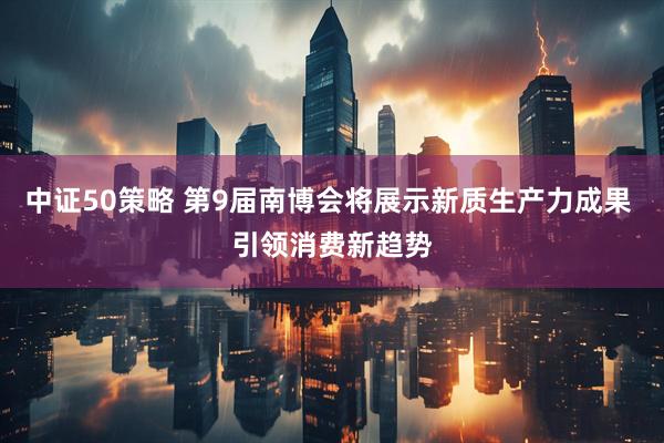 中证50策略 第9届南博会将展示新质生产力成果 引领消费新趋势