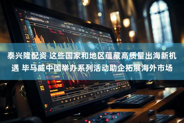 泰兴隆配资 这些国家和地区蕴藏高质量出海新机遇 毕马威中国举办系列活动助企拓展海外市场