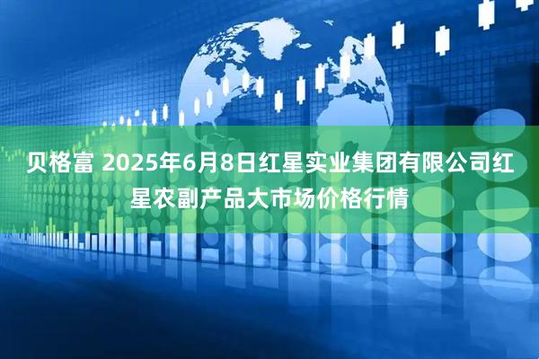 贝格富 2025年6月8日红星实业集团有限公司红星农副产品大市场价格行情