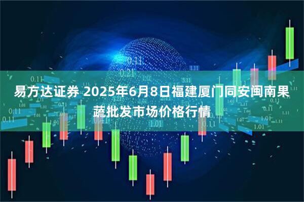 易方达证券 2025年6月8日福建厦门同安闽南果蔬批发市场价格行情