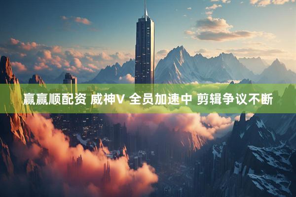 赢赢顺配资 威神V 全员加速中 剪辑争议不断