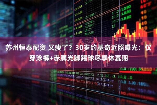 苏州恒泰配资 又瘦了？30岁约基奇近照曝光：仅穿泳裤+赤膊光脚踢球尽享休赛期