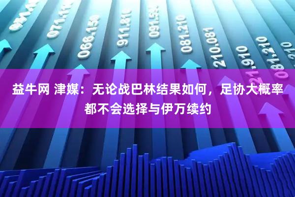 益牛网 津媒：无论战巴林结果如何，足协大概率都不会选择与伊万续约