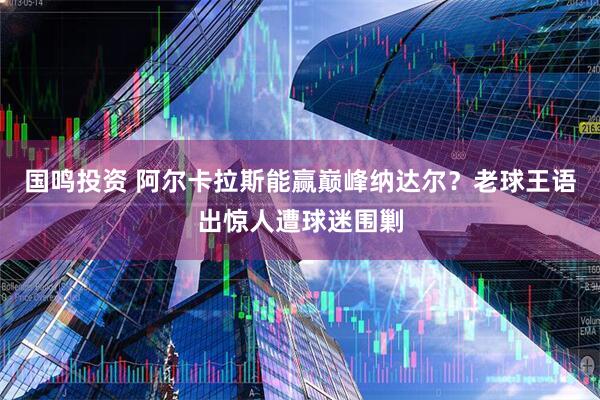国鸣投资 阿尔卡拉斯能赢巅峰纳达尔？老球王语出惊人遭球迷围剿