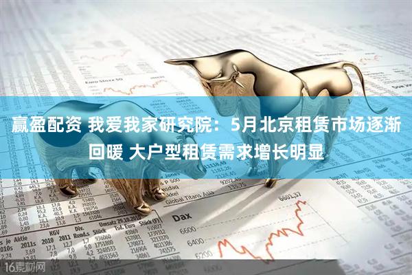 赢盈配资 我爱我家研究院：5月北京租赁市场逐渐回暖 大户型租赁需求增长明显