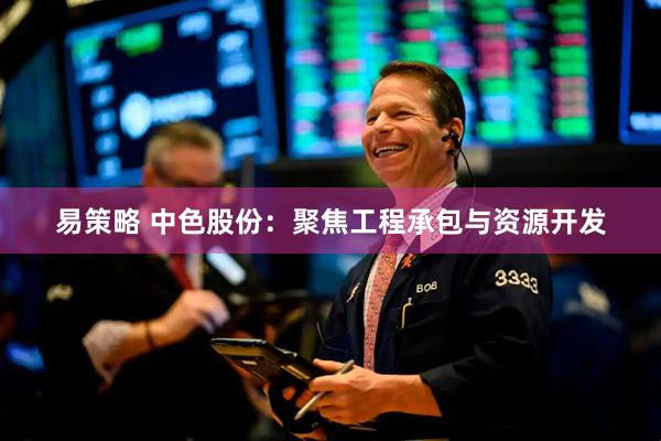 易策略 中色股份：聚焦工程承包与资源开发