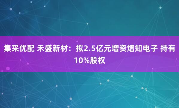 集采优配 禾盛新材：拟2.5亿元增资熠知电子 持有10%股权