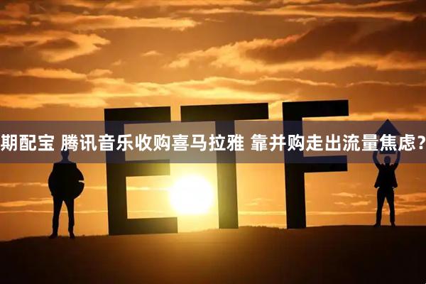 期配宝 腾讯音乐收购喜马拉雅 靠并购走出流量焦虑？
