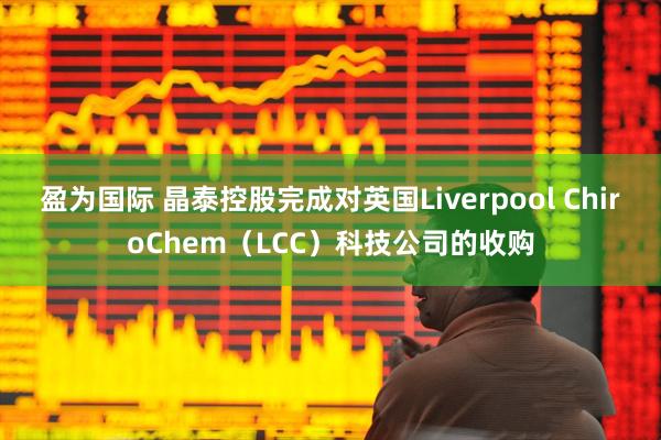 盈为国际 晶泰控股完成对英国Liverpool ChiroChem（LCC）科技公司的收购