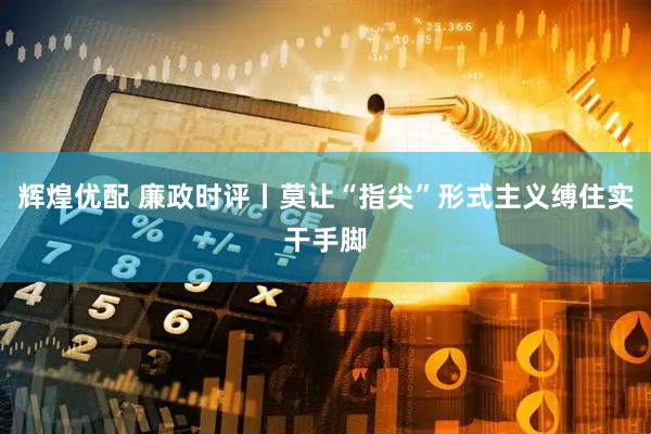 辉煌优配 廉政时评丨莫让“指尖”形式主义缚住实干手脚