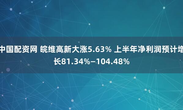 中国配资网 皖维高新大涨5.63% 上半年净利润预计增长81.34%—104.48%
