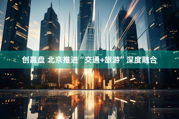 创赢盘 北京推进“交通+旅游”深度融合