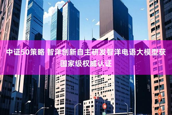 中证50策略 智洋创新自主研发智洋电语大模型获国家级权威认证