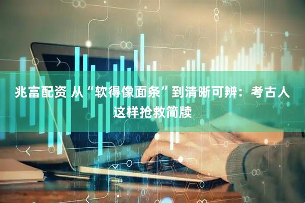 兆富配资 从“软得像面条”到清晰可辨：考古人这样抢救简牍