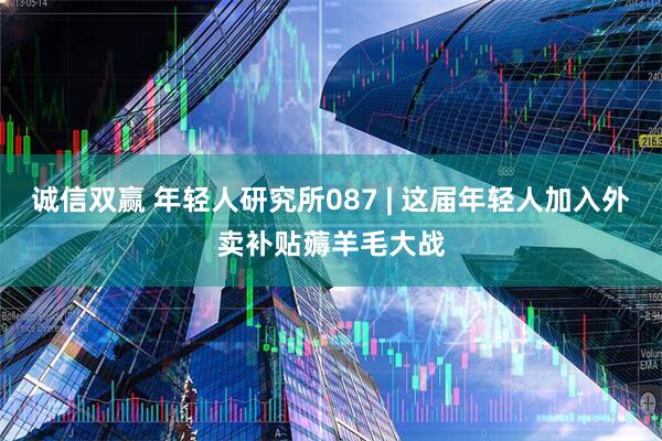 诚信双赢 年轻人研究所087 | 这届年轻人加入外卖补贴薅羊毛大战