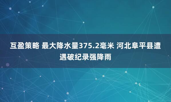 互盈策略 最大降水量375.2毫米 河北阜平县遭遇破纪录强降雨