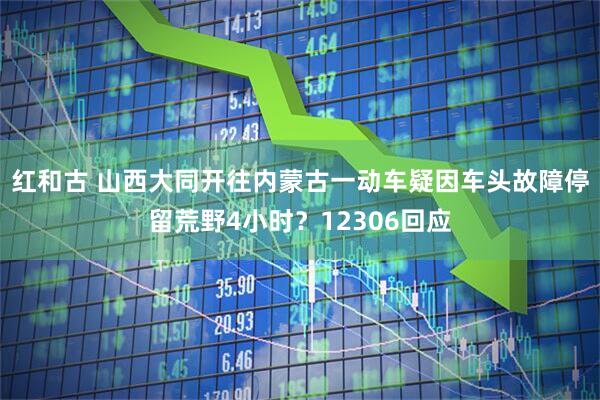 红和古 山西大同开往内蒙古一动车疑因车头故障停留荒野4小时？12306回应