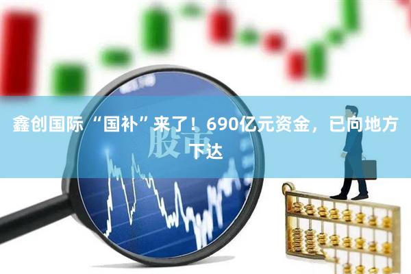 鑫创国际 “国补”来了！690亿元资金，已向地方下达