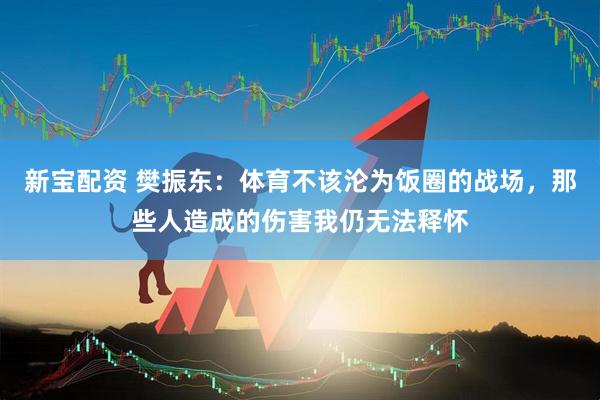 新宝配资 樊振东：体育不该沦为饭圈的战场，那些人造成的伤害我仍无法释怀