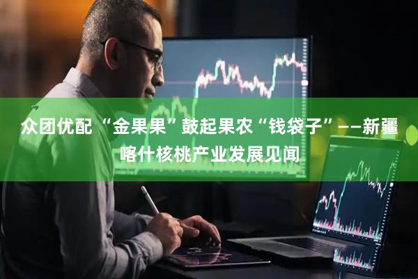 众团优配 “金果果”鼓起果农“钱袋子”——新疆喀什核桃产业发展见闻