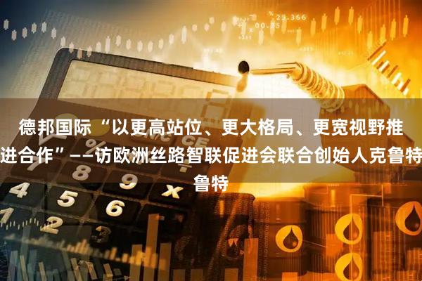 德邦国际 “以更高站位、更大格局、更宽视野推进合作”——访欧洲丝路智联促进会联合创始人克鲁特