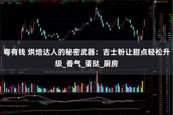 粤有钱 烘焙达人的秘密武器：吉士粉让甜点轻松升级_香气_蛋挞_厨房