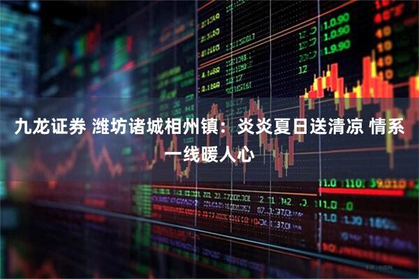 九龙证券 潍坊诸城相州镇：炎炎夏日送清凉 情系一线暖人心