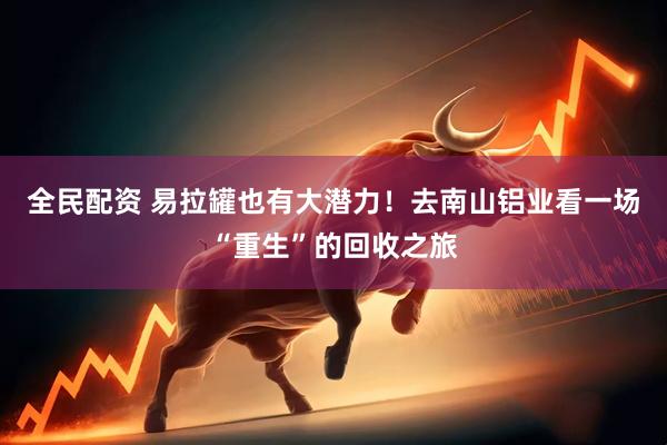 全民配资 易拉罐也有大潜力！去南山铝业看一场“重生”的回收之旅