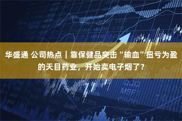 华盛通 公司热点｜靠保健品突击“输血”扭亏为盈的天目药业，开始卖电子烟了？