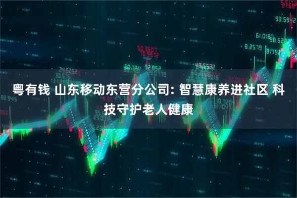 粤有钱 山东移动东营分公司: 智慧康养进社区 科技守护老人健康