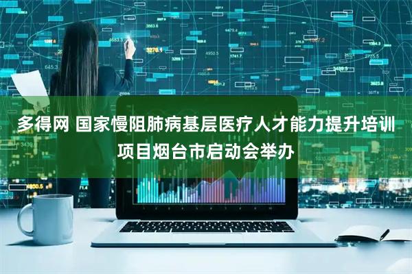 多得网 国家慢阻肺病基层医疗人才能力提升培训项目烟台市启动会举办