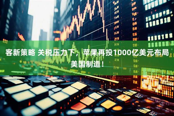 客新策略 关税压力下，苹果再投1000亿美元布局美国制造！