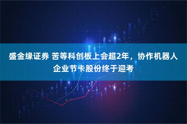 盛金缘证券 苦等科创板上会超2年，协作机器人企业节卡股份终于迎考